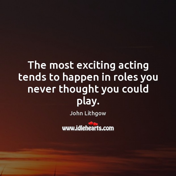 The most exciting acting tends to happen in roles you never thought you could play. Image