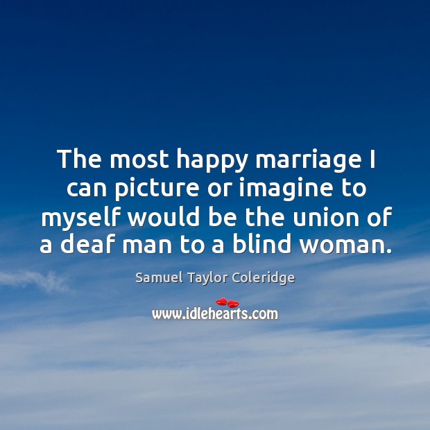 The most happy marriage I can picture or imagine to myself would be the union of a deaf man to a blind woman. Samuel Taylor Coleridge Picture Quote