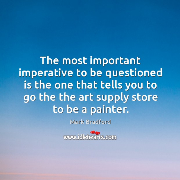 The most important imperative to be questioned is the one that tells Mark Bradford Picture Quote