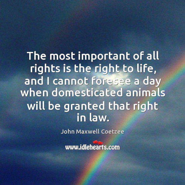 The most important of all rights is the right to life, and I cannot foresee a day when John Maxwell Coetzee Picture Quote