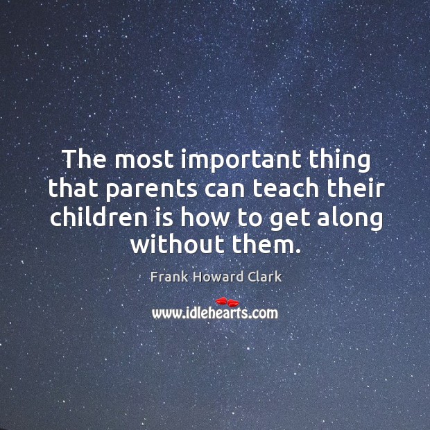 The most important thing that parents can teach their children is how to get along without them. Frank Howard Clark Picture Quote