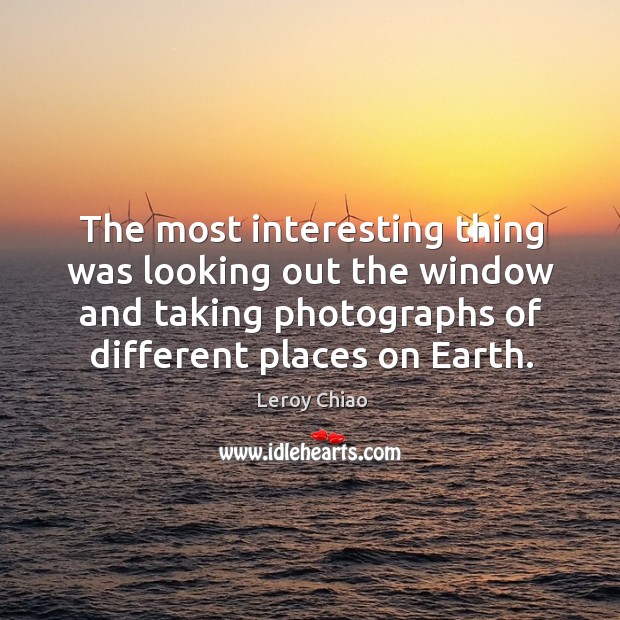 The most interesting thing was looking out the window and taking photographs of different places on earth. Leroy Chiao Picture Quote