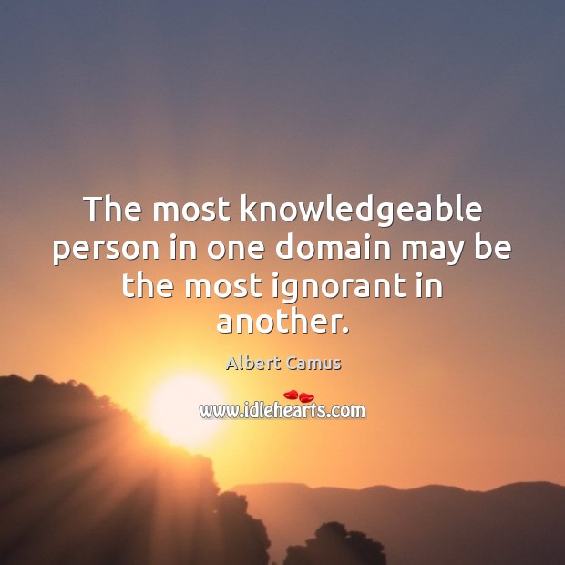 The most knowledgeable person in one domain may be the most ignorant in another. 