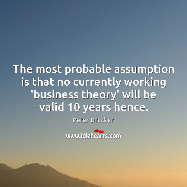 The most probable assumption is that no currently working ‘business theory’ will Peter Drucker Picture Quote