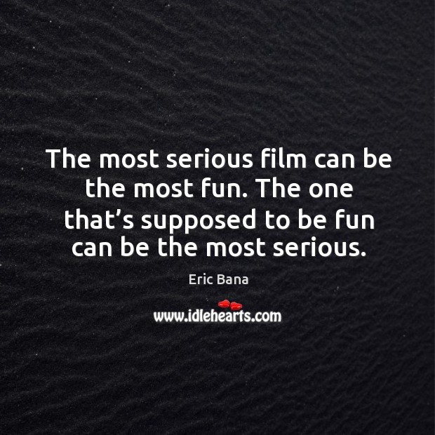 The most serious film can be the most fun. The one that’s supposed to be fun can be the most serious. Eric Bana Picture Quote