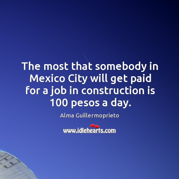 The most that somebody in mexico city will get paid for a job in construction is 100 pesos a day. Alma Guillermoprieto Picture Quote