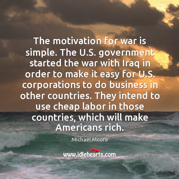 The motivation for war is simple. The u.s. Government started the war with iraq in order to make it easy for u.s. Michael Moore Picture Quote