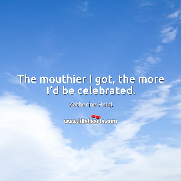 The mouthier I got, the more I’d be celebrated. Katherine Heigl Picture Quote