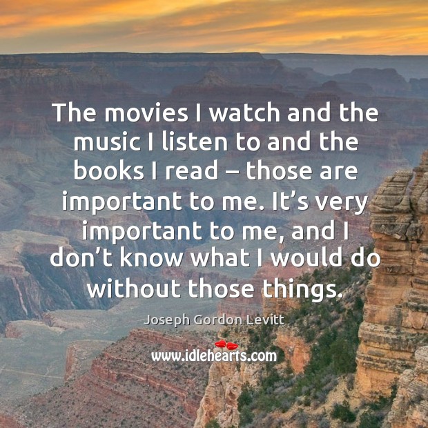 The movies I watch and the music I listen to and the books I read – those are important to me. 