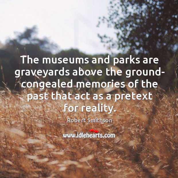 The museums and parks are graveyards above the ground- congealed memories of the past that act as a pretext for reality. Image