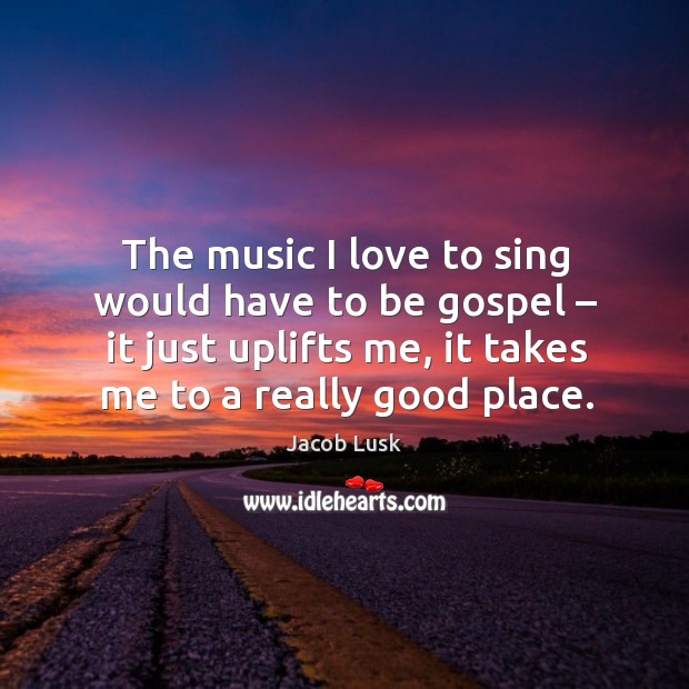 The music I love to sing would have to be gospel – it just uplifts me, it takes me to a really good place. Image