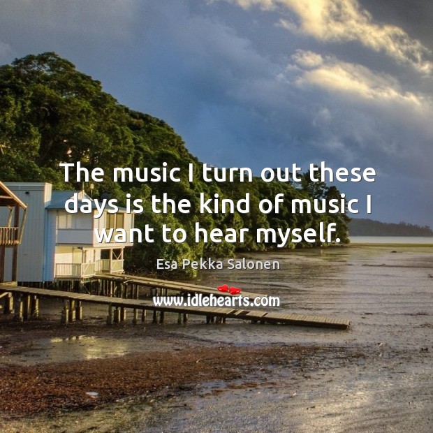 The music I turn out these days is the kind of music I want to hear myself. Esa Pekka Salonen Picture Quote