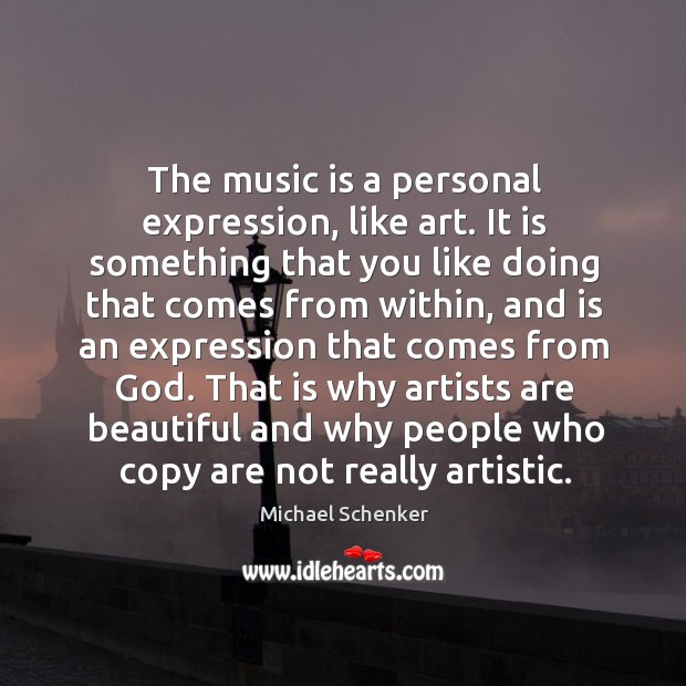 The music is a personal expression, like art. It is something that you like doing that comes from within 