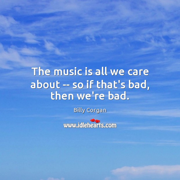 The music is all we care about — so if that’s bad, then we’re bad. Billy Corgan Picture Quote