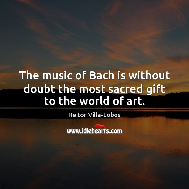The music of Bach is without doubt the most sacred gift to the world of art. Image