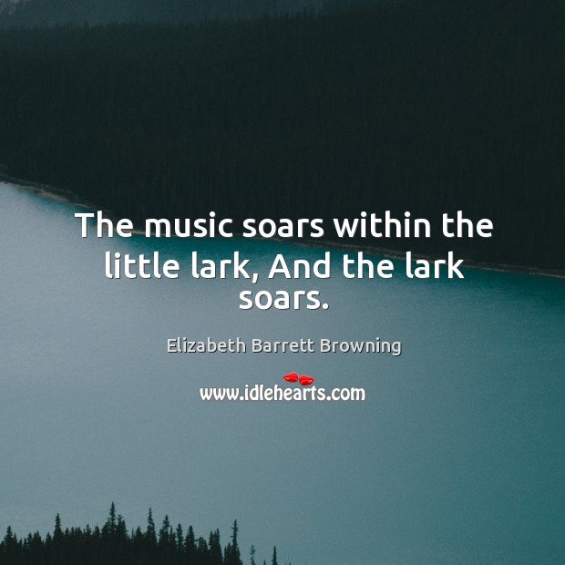 The music soars within the little lark, And the lark soars. Elizabeth Barrett Browning Picture Quote