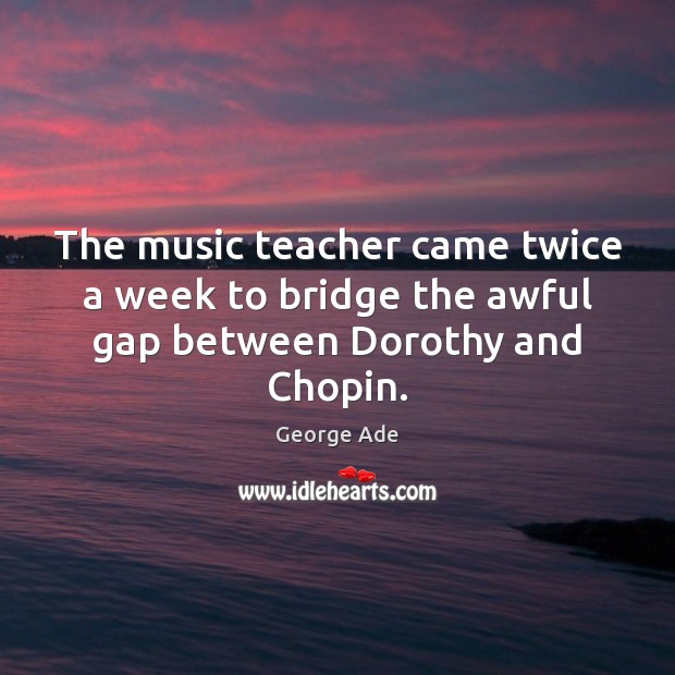 The music teacher came twice a week to bridge the awful gap between Dorothy and Chopin. George Ade Picture Quote