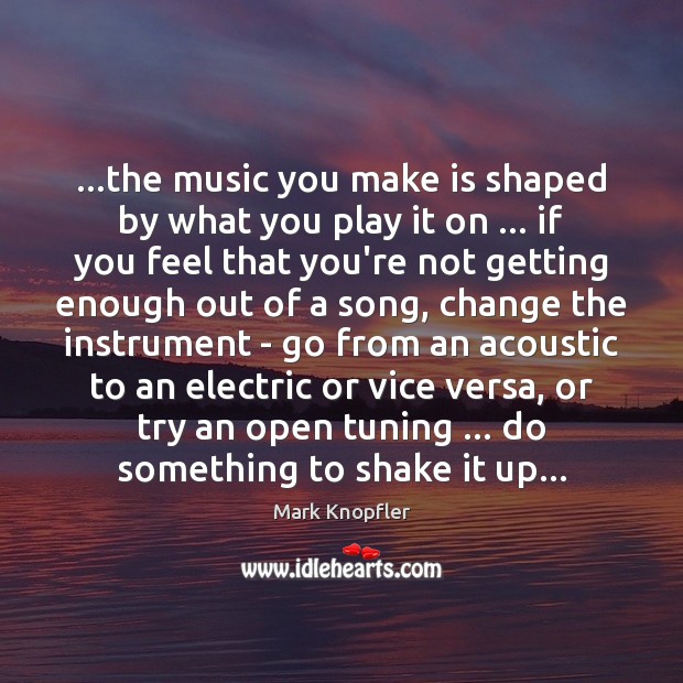 …the music you make is shaped by what you play it on … Mark Knopfler Picture Quote