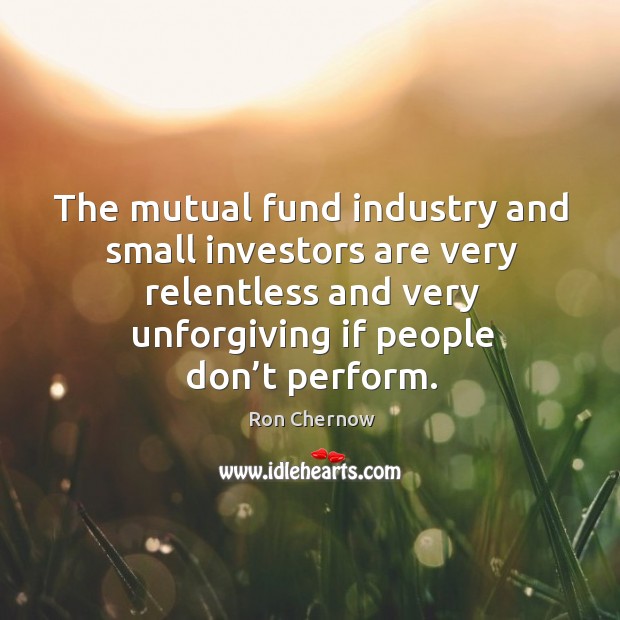 The mutual fund industry and small investors are very relentless and very unforgiving if people don’t perform. Ron Chernow Picture Quote