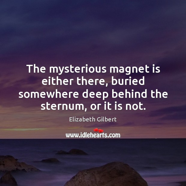 The mysterious magnet is either there, buried somewhere deep behind the sternum, Elizabeth Gilbert Picture Quote