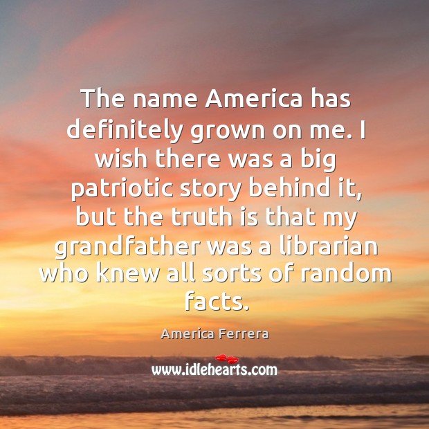 The name america has definitely grown on me. I wish there was a big patriotic story behind it America Ferrera Picture Quote