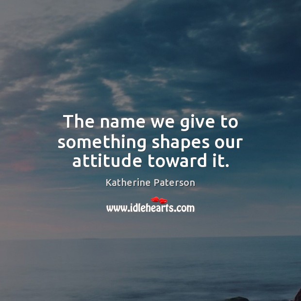 The name we give to something shapes our attitude toward it. Katherine Paterson Picture Quote