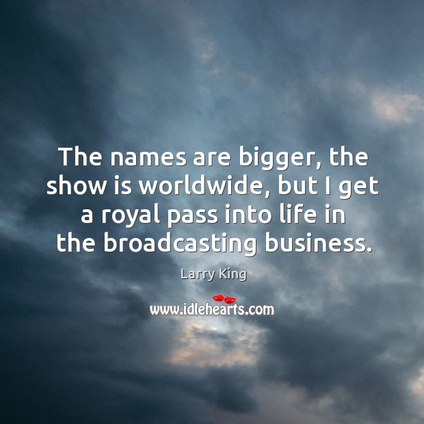 The names are bigger, the show is worldwide, but I get a royal pass into life in the broadcasting business. Larry King Picture Quote