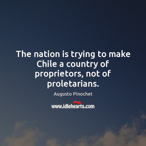 The nation is trying to make Chile a country of proprietors, not of proletarians. Augusto Pinochet Picture Quote