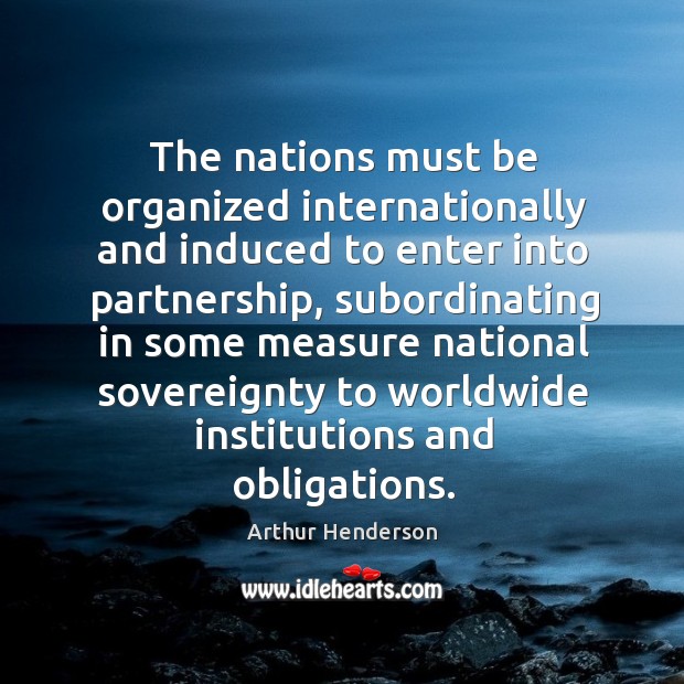 The nations must be organized internationally and induced to enter into partnership Arthur Henderson Picture Quote