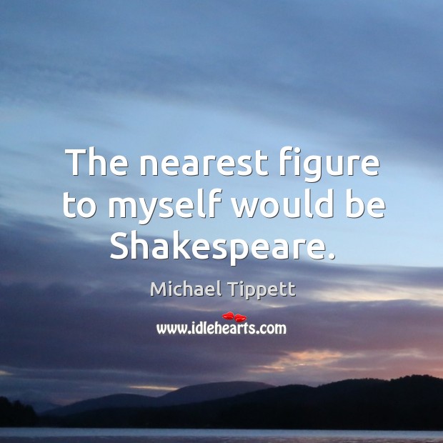 The nearest figure to myself would be shakespeare. Michael Tippett Picture Quote