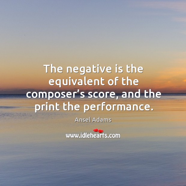 The negative is the equivalent of the composer’s score, and the print the performance. Ansel Adams Picture Quote