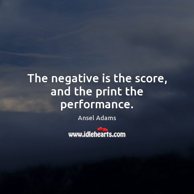 The negative is the score, and the print the performance. Ansel Adams Picture Quote