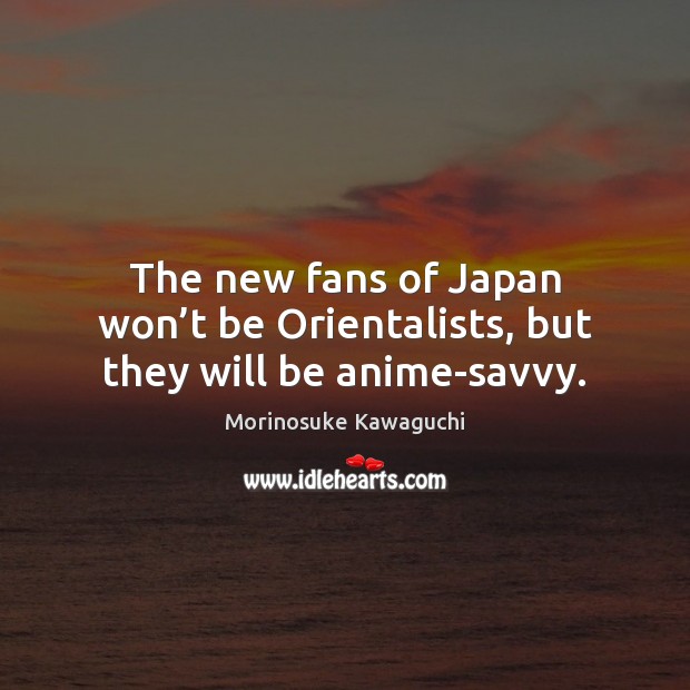 The new fans of Japan won’t be Orientalists, but they will be anime-savvy. Morinosuke Kawaguchi Picture Quote