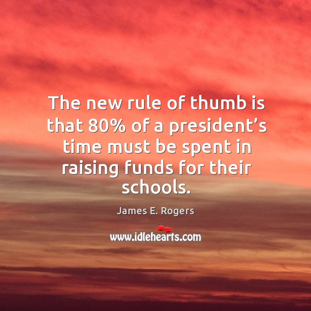 The new rule of thumb is that 80% of a president’s time must be spent in raising funds for their schools. James E. Rogers Picture Quote