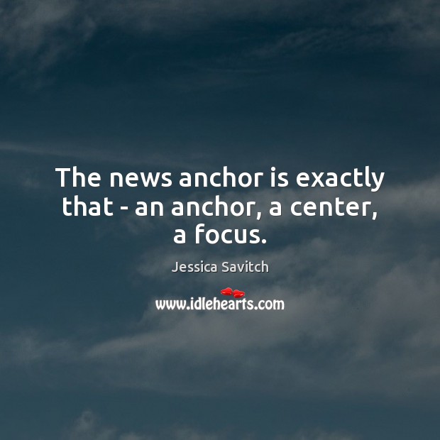 The news anchor is exactly that – an anchor, a center, a focus. 