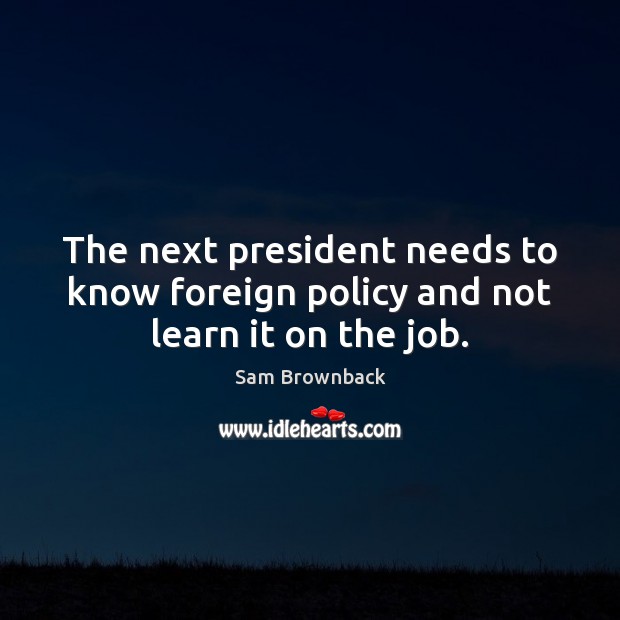The next president needs to know foreign policy and not learn it on the job. Sam Brownback Picture Quote