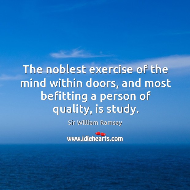 The noblest exercise of the mind within doors, and most befitting a person of quality, is study. Sir William Ramsay Picture Quote