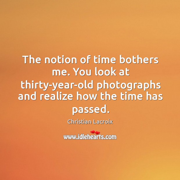 The notion of time bothers me. You look at thirty-year-old photographs and realize how the time has passed. Image