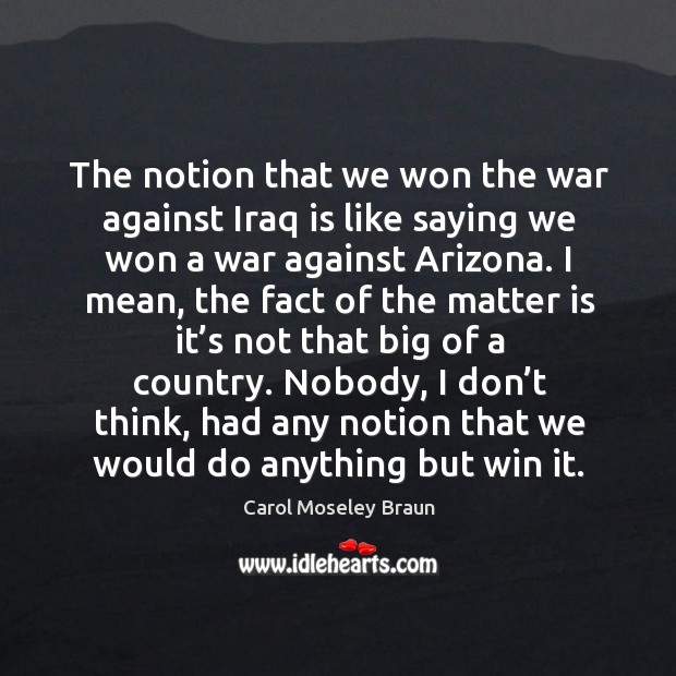 The notion that we won the war against iraq is like saying we won a war against arizona. Carol Moseley Braun Picture Quote