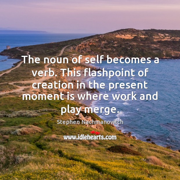 The noun of self becomes a verb. This flashpoint of creation in Image