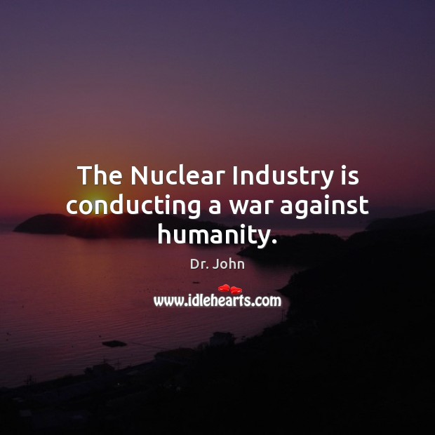 The Nuclear Industry is conducting a war against humanity. Dr. John Picture Quote