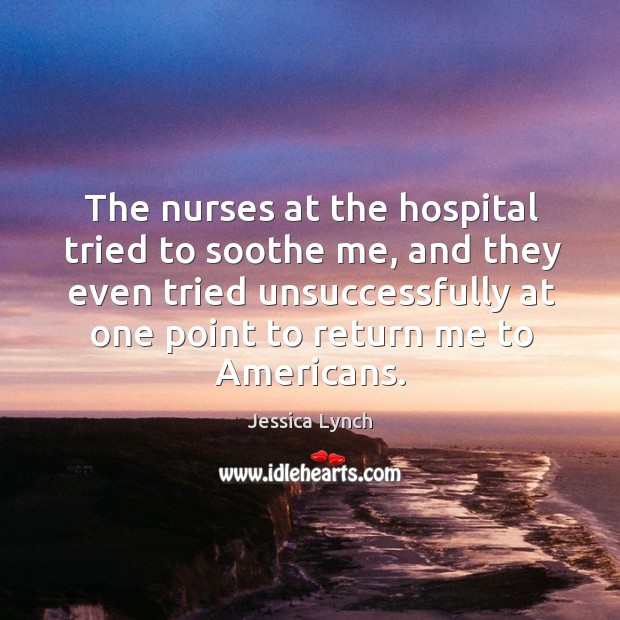 The nurses at the hospital tried to soothe me, and they even tried unsuccessfully at Jessica Lynch Picture Quote