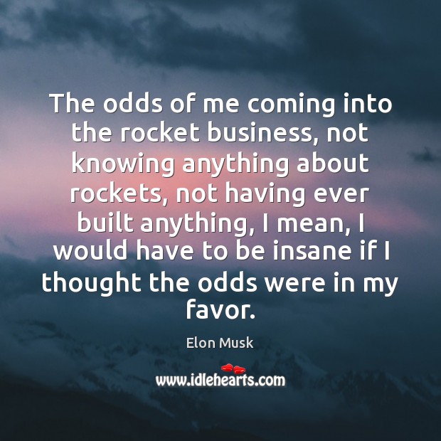 The odds of me coming into the rocket business, not knowing anything Elon Musk Picture Quote