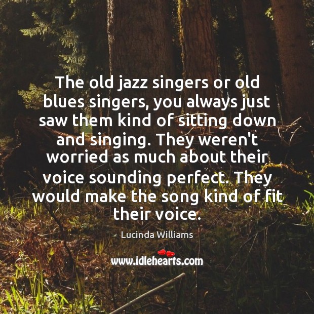 The old jazz singers or old blues singers, you always just saw 