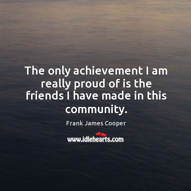 The only achievement I am really proud of is the friends I have made in this community. Frank James Cooper Picture Quote