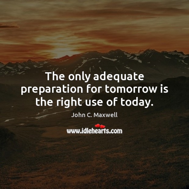 The only adequate preparation for tomorrow is the right use of today. John C. Maxwell Picture Quote