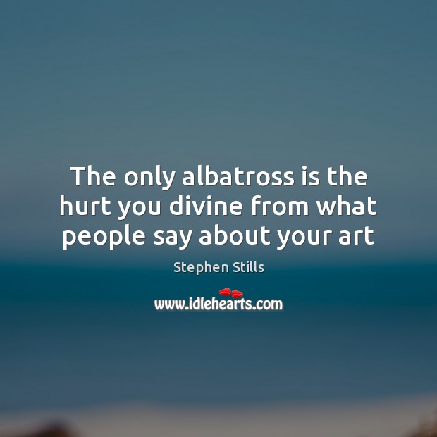 The only albatross is the hurt you divine from what people say about your art Image