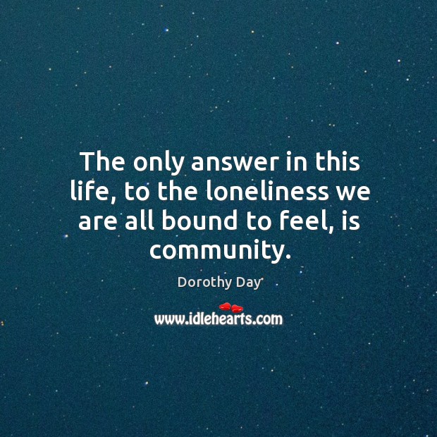 The only answer in this life, to the loneliness we are all bound to feel, is community. Dorothy Day Picture Quote