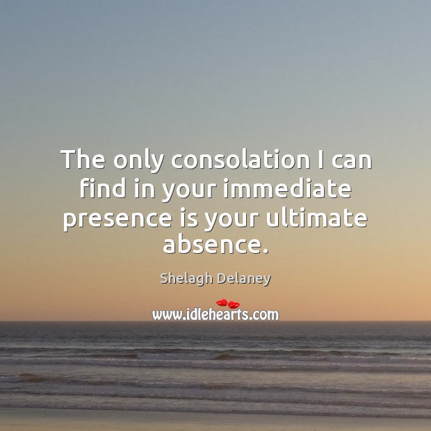 The only consolation I can find in your immediate presence is your ultimate absence. Shelagh Delaney Picture Quote