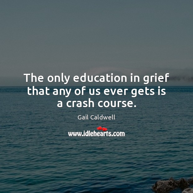The only education in grief that any of us ever gets is a crash course. Gail Caldwell Picture Quote